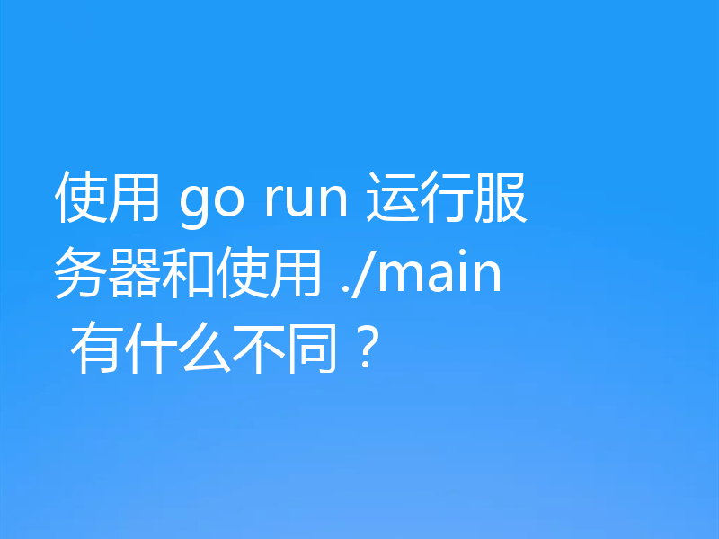 使用 go run 运行服务器和使用 ./main 有什么不同?