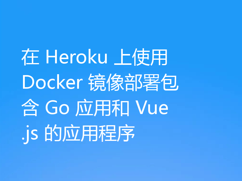 在 Heroku 上使用 Docker 镜像部署包含 Go 应用和 Vue.js 的应用程序