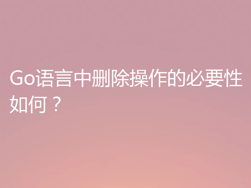 Go语言中删除操作的必要性如何?
