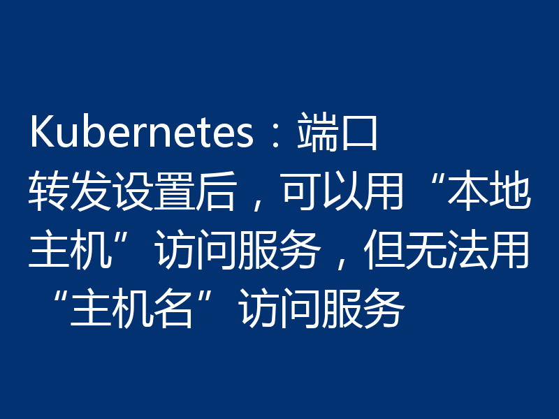 Kubernetes:端口转发设置后,可以用“本地主机”访问服务,但无法用“主机名”访问服务