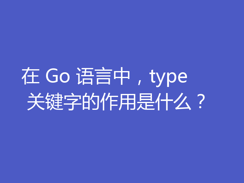 在 Go 语言中,type 关键字的作用是什么?