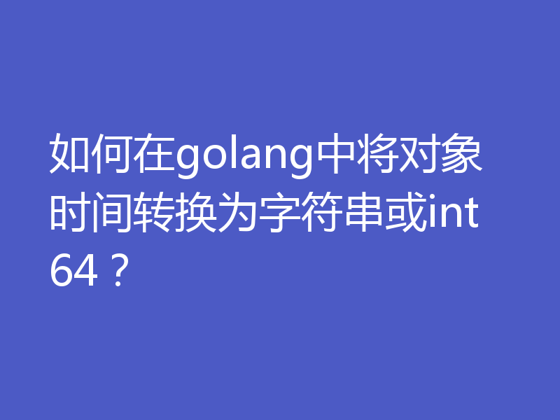 如何在golang中将对象时间转换为字符串或int64?