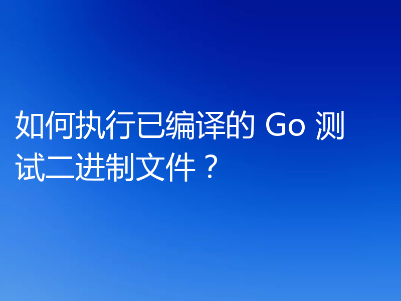 如何执行已编译的 Go 测试二进制文件?