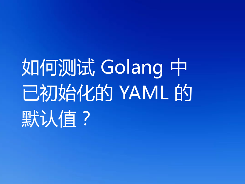 如何测试 Golang 中已初始化的 YAML 的默认值?
