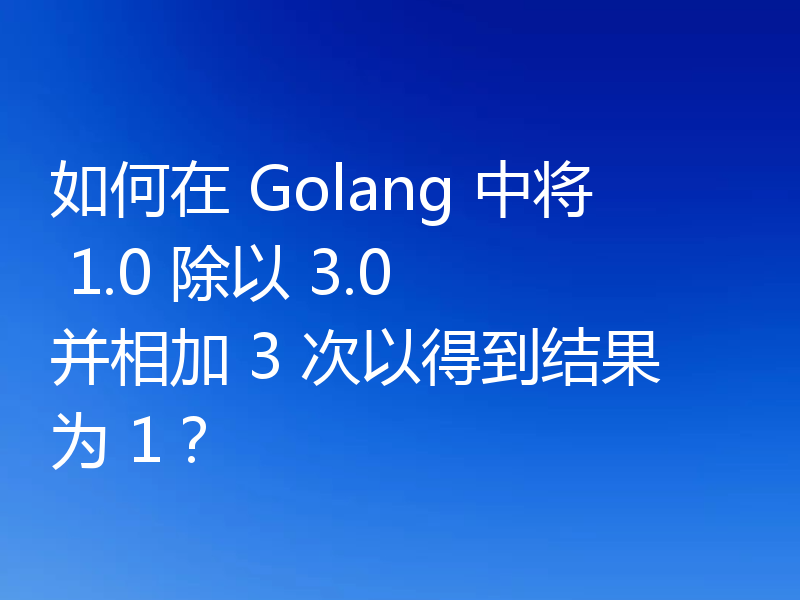 如何在 Golang 中将 1.0 除以 3.0 并相加 3 次以得到结果为 1?