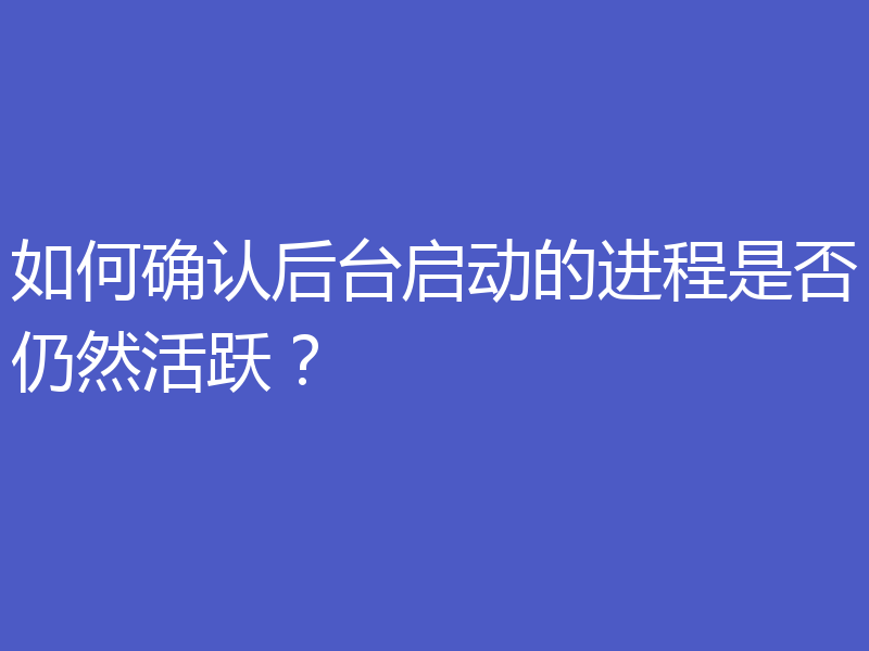 如何确认后台启动的进程是否仍然活跃?