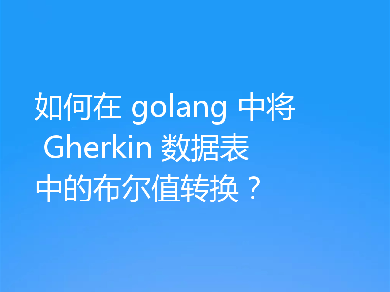 如何在 golang 中将 Gherkin 数据表中的布尔值转换?