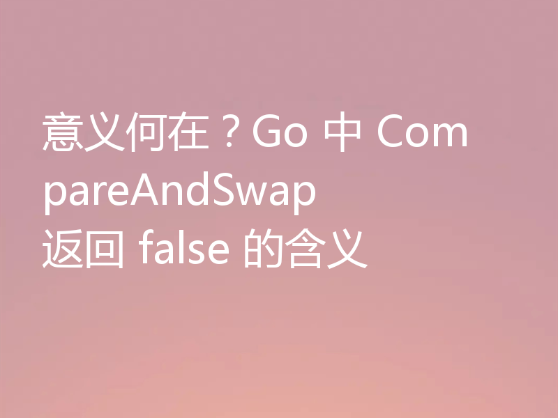 意义何在?Go 中 CompareAndSwap 返回 false 的含义