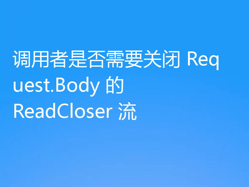 调用者是否需要关闭 Request.Body 的 ReadCloser 流