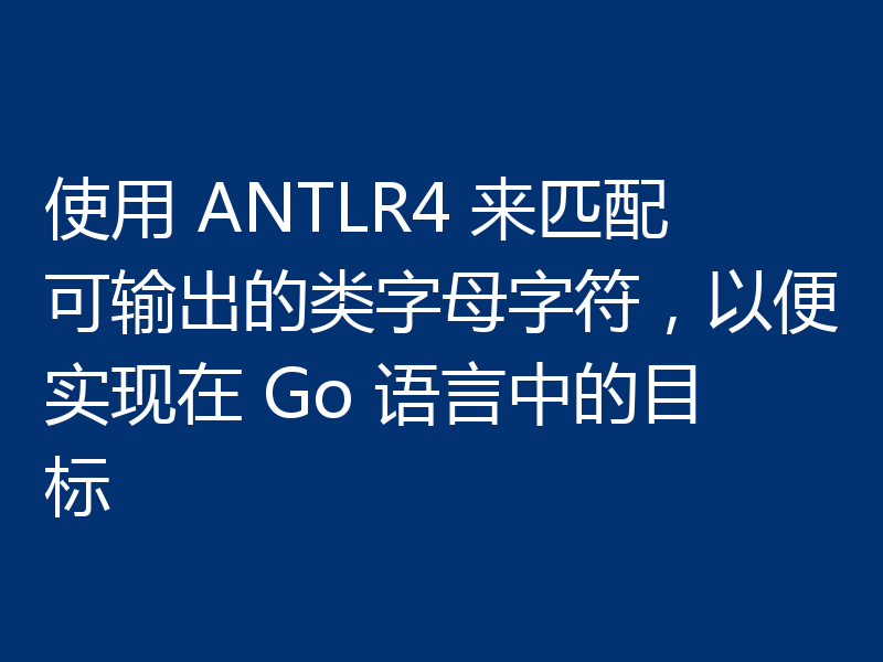 使用 ANTLR4 来匹配可输出的类字母字符,以便实现在 Go 语言中的目标