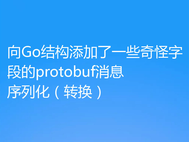 向Go结构添加了一些奇怪字段的protobuf消息序列化(转换)
