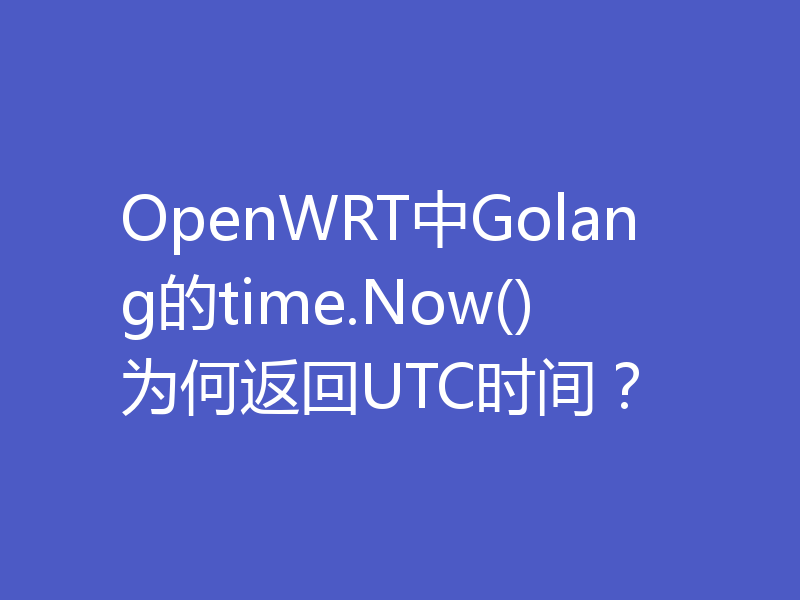 OpenWRT中Golang的time.Now()为何返回UTC时间？