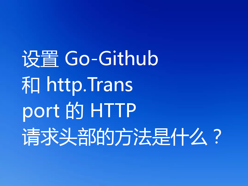 设置 Go-Github 和 http.Transport 的 HTTP 请求头部的方法是什么?
