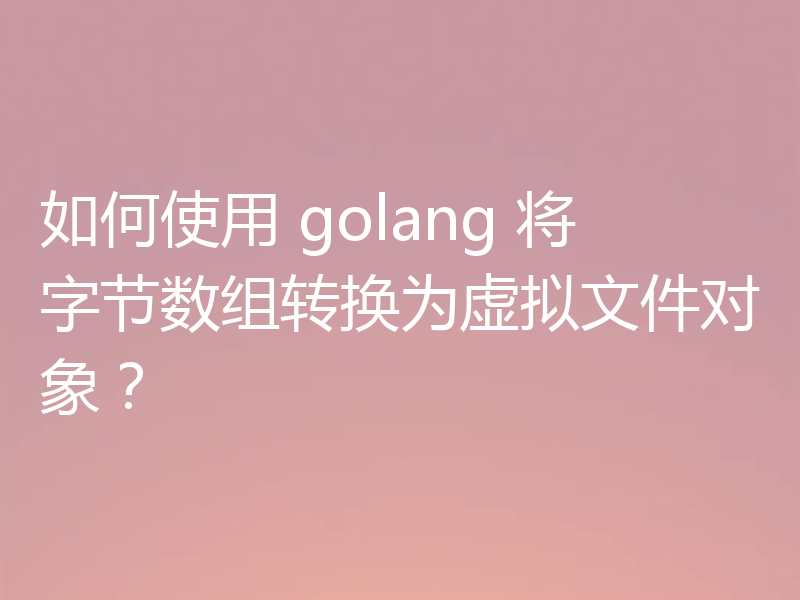 如何使用 golang 将字节数组转换为虚拟文件对象?