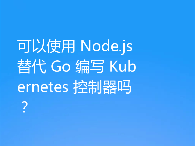 可以使用 Node.js 替代 Go 编写 Kubernetes 控制器吗?