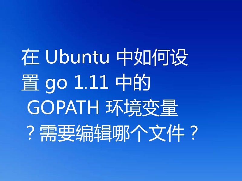 在 Ubuntu 中如何设置 go 1.11 中的 GOPATH 环境变量?需要编辑哪个文件?