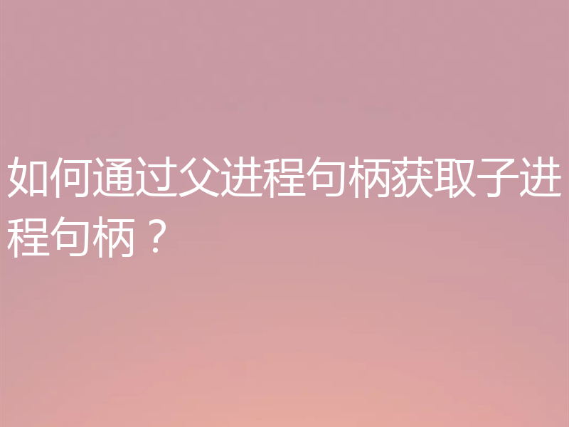 如何通过父进程句柄获取子进程句柄?