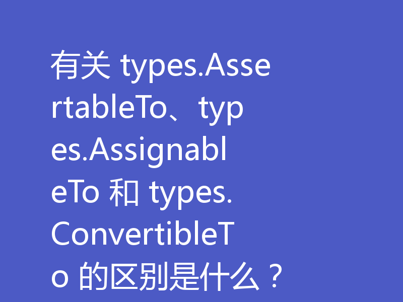 有关 types.AssertableTo、types.AssignableTo 和 types.ConvertibleTo 的区别是什么?