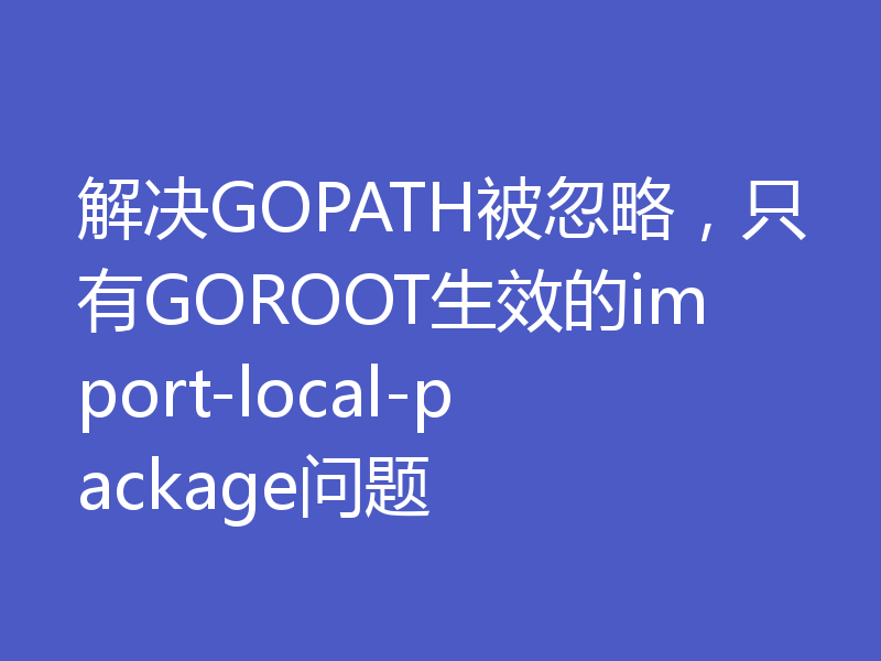 解决GOPATH被忽略,只有GOROOT生效的import-local-package问题