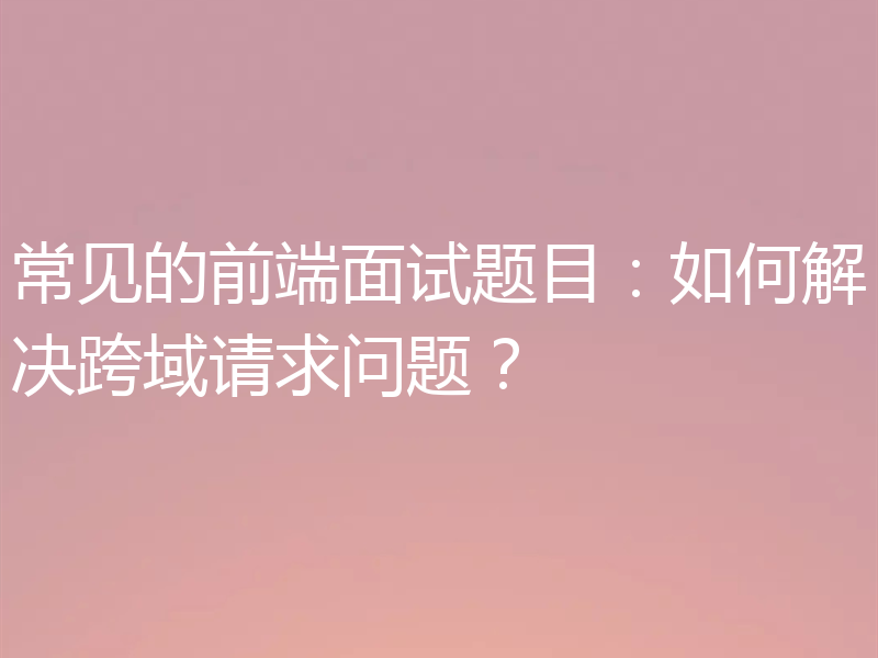 常见的前端面试题目:如何解决跨域请求问题?