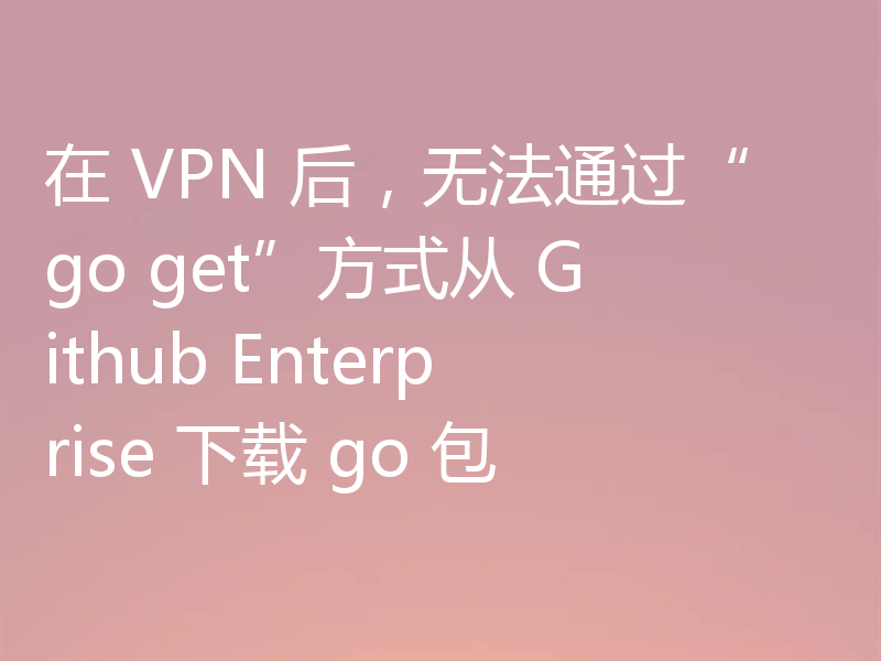 在 VPN 后,无法通过“go get”方式从 Github Enterprise 下载 go 包
