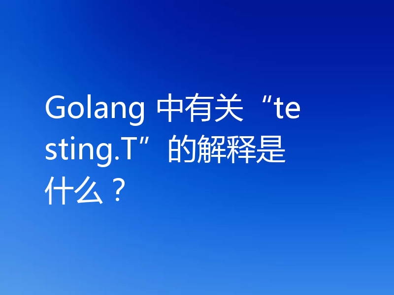 Golang 中有关“testing.T”的解释是什么?