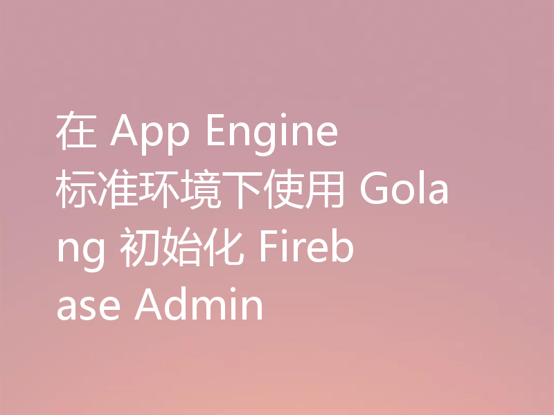 在 App Engine 标准环境下使用 Golang 初始化 Firebase Admin