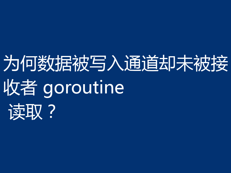 为何数据被写入通道却未被接收者 goroutine 读取?