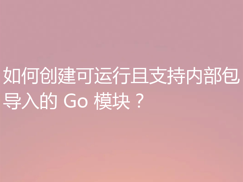 如何创建可运行且支持内部包导入的 Go 模块?