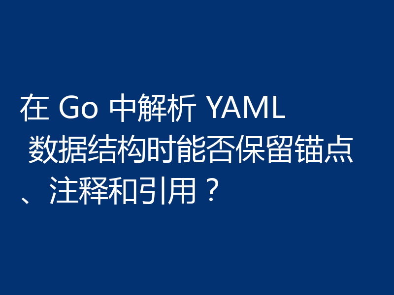 在 Go 中解析 YAML 数据结构时能否保留锚点、注释和引用?