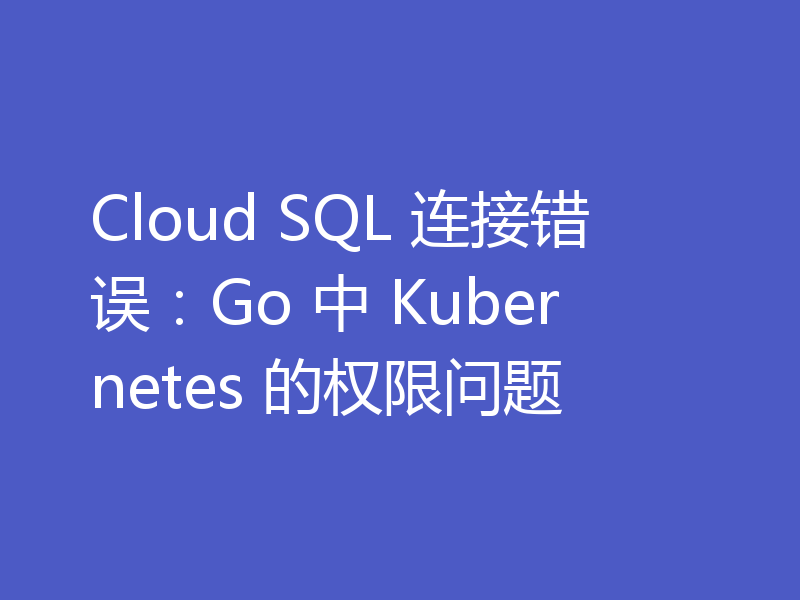 Cloud SQL 连接错误:Go 中 Kubernetes 的权限问题