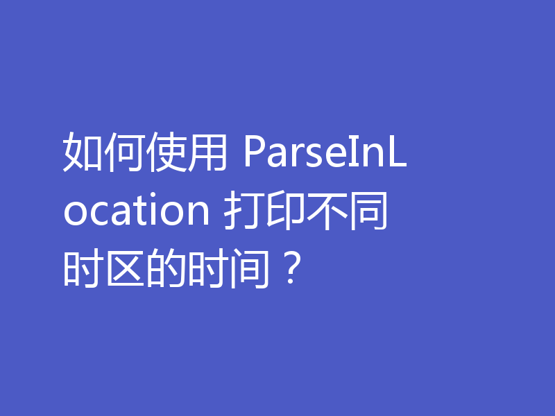 如何使用 ParseInLocation 打印不同时区的时间?