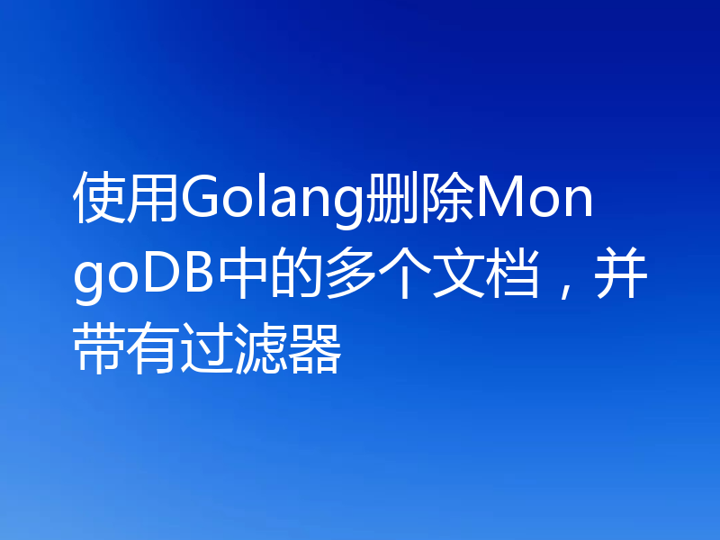 使用Golang删除MongoDB中的多个文档,并带有过滤器