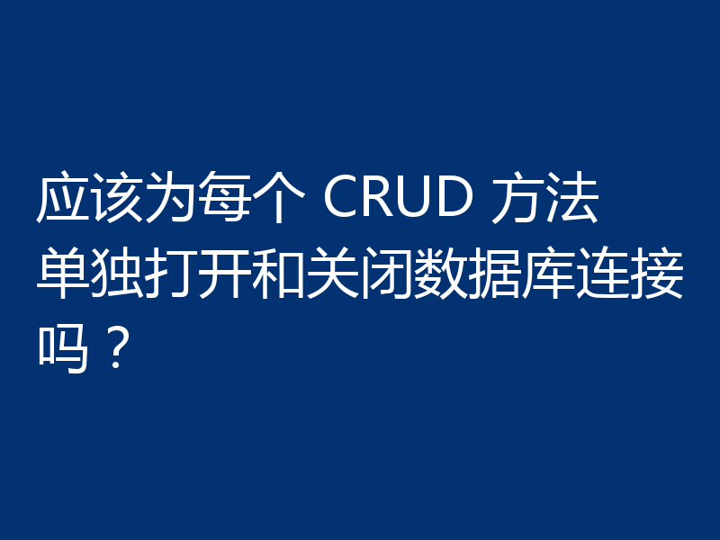 应该为每个 CRUD 方法单独打开和关闭数据库连接吗?
