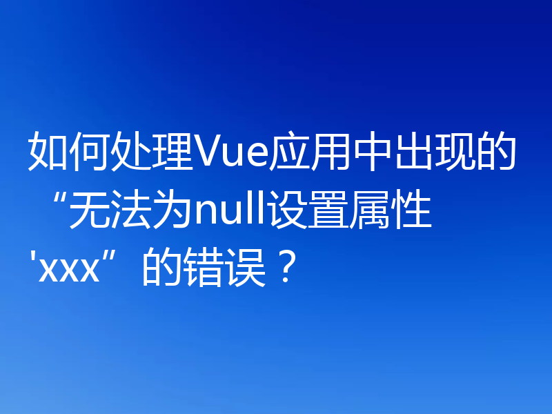 如何处理Vue应用中出现的“无法为null设置属性'xxx”的错误?