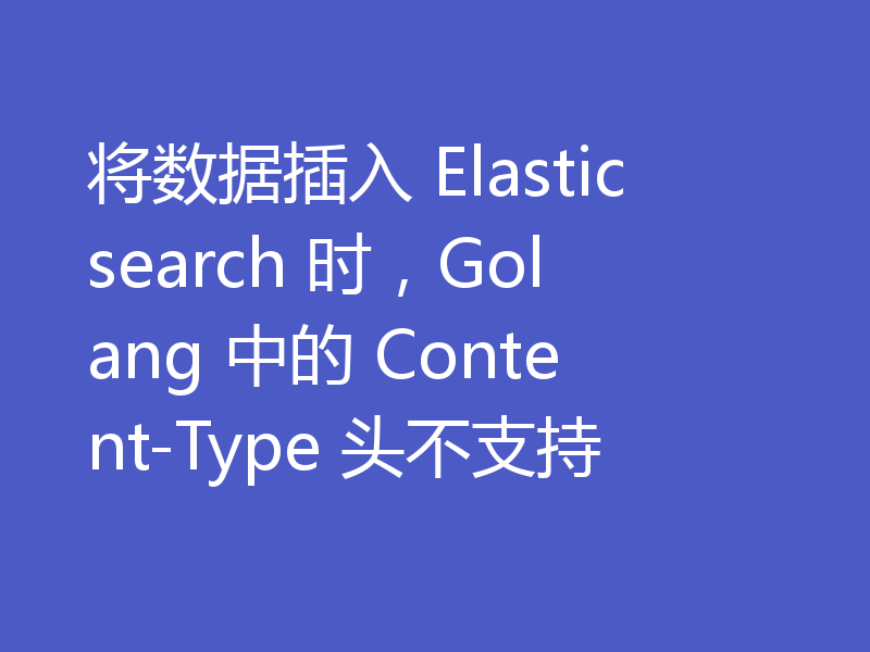 将数据插入 Elasticsearch 时,Golang 中的 Content-Type 头不支持