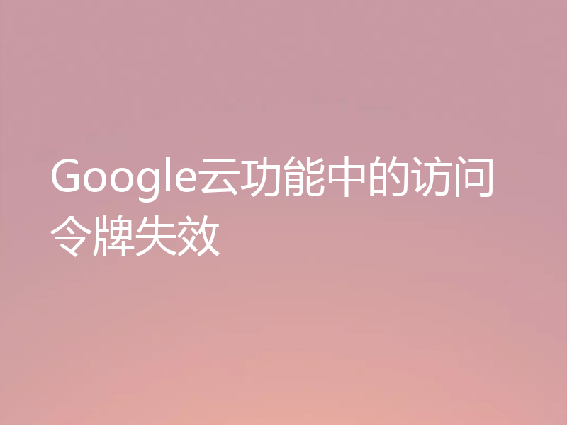 Google云功能中的访问令牌失效