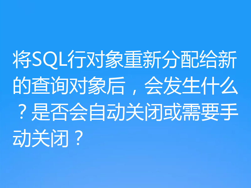 将SQL行对象重新分配给新的查询对象后,会发生什么?是否会自动关闭或需要手动关闭?