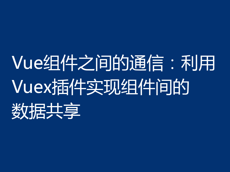 Vue组件之间的通信:利用Vuex插件实现组件间的数据共享