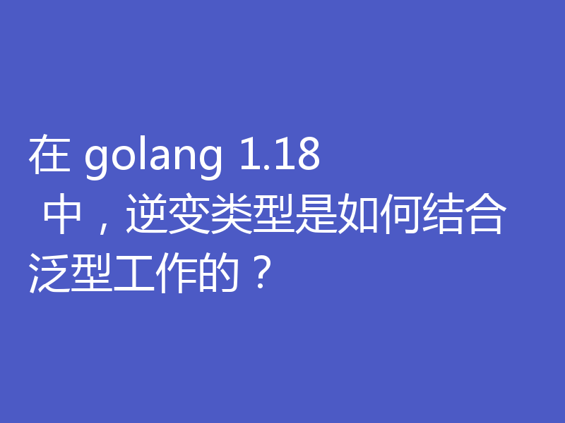 在 golang 1.18 中,逆变类型是如何结合泛型工作的?