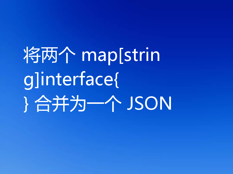 将两个 map[string]interface{} 合并为一个 JSON