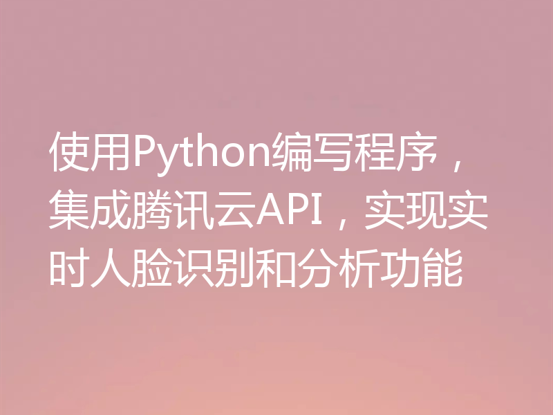 使用Python编写程序,集成腾讯云API,实现实时人脸识别和分析功能