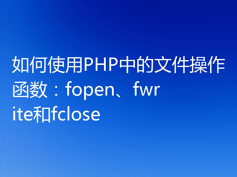 如何使用PHP中的文件操作函数:fopen、fwrite和fclose