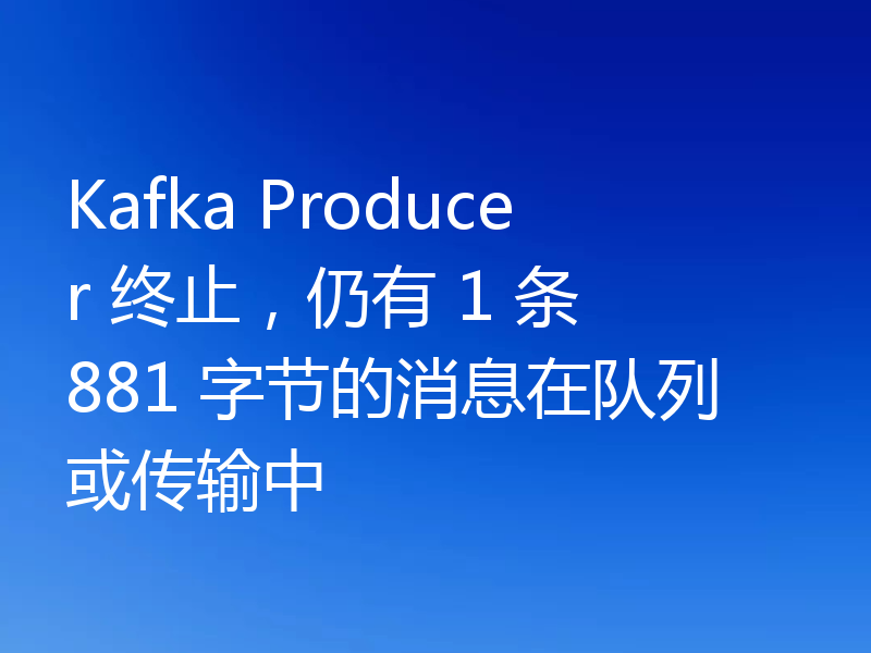 Kafka Producer 终止,仍有 1 条 881 字节的消息在队列或传输中