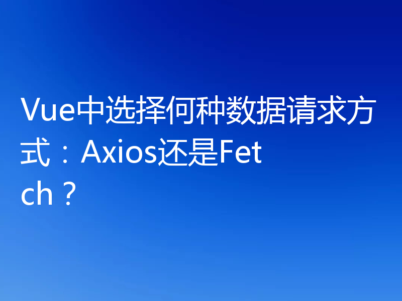 Vue中选择何种数据请求方式:Axios还是Fetch?