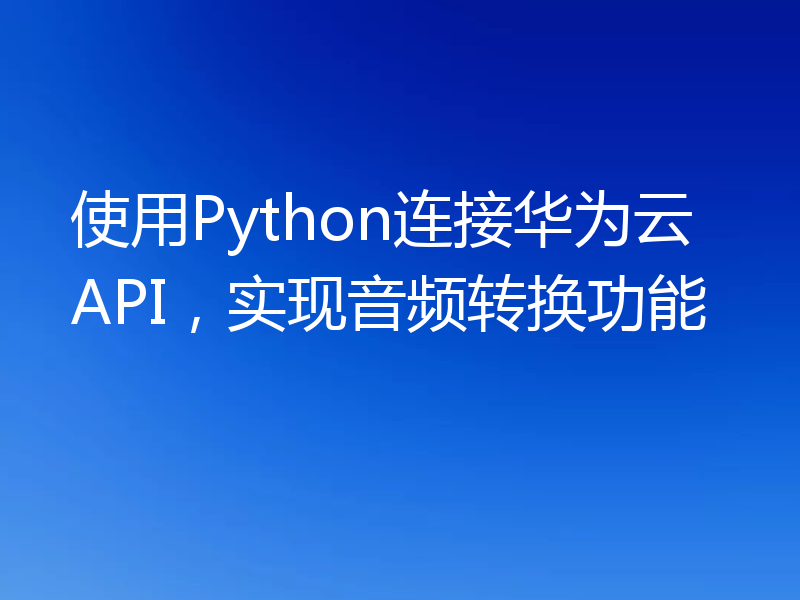 使用Python连接华为云API,实现音频转换功能