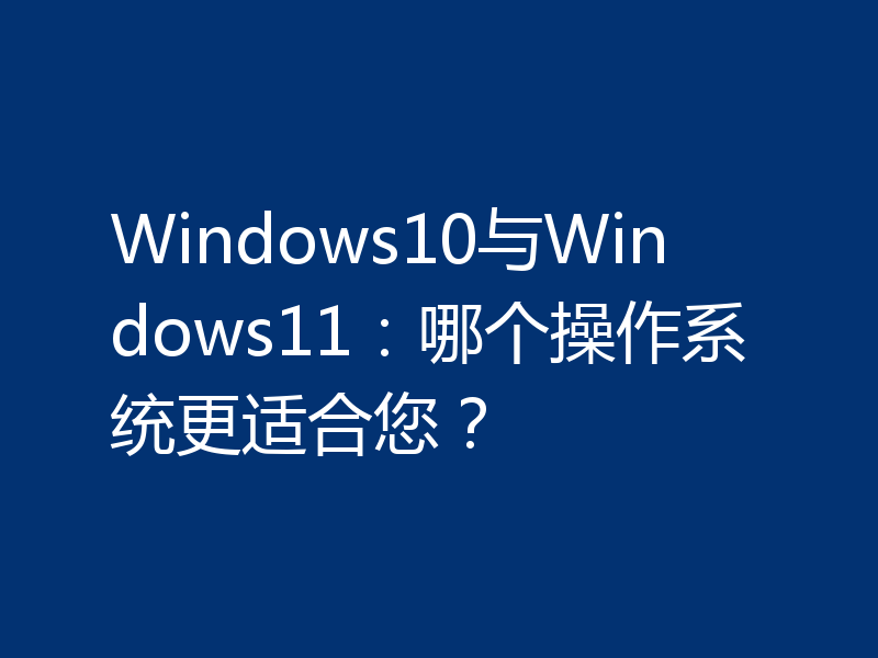 Windows10与Windows11:哪个操作系统更适合您?