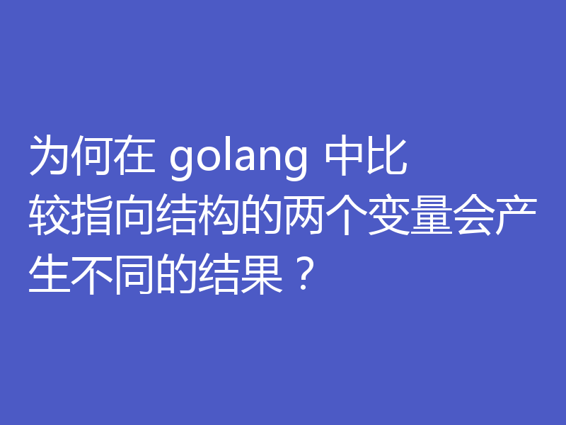 为何在 golang 中比较指向结构的两个变量会产生不同的结果?