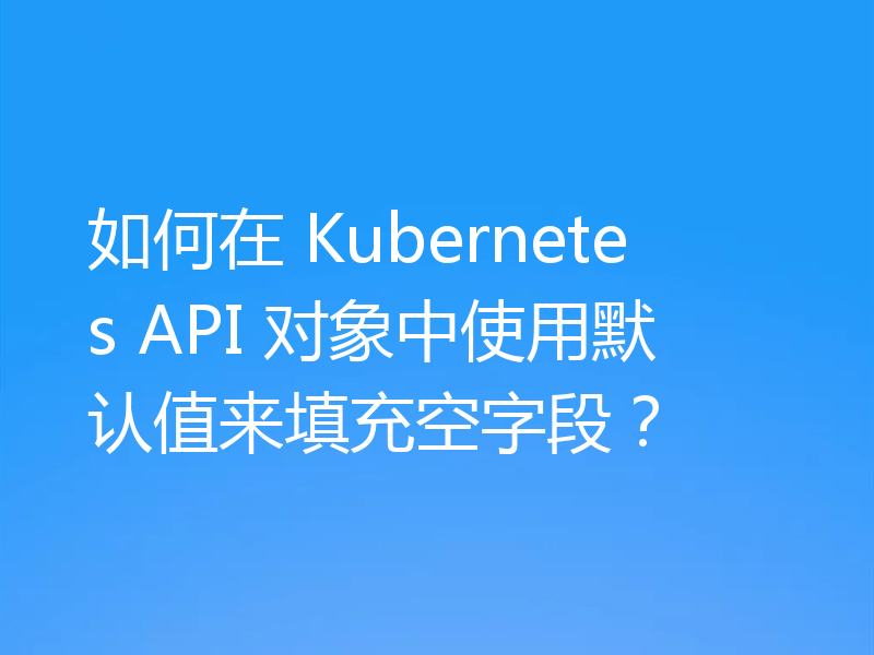 如何在 Kubernetes API 对象中使用默认值来填充空字段?