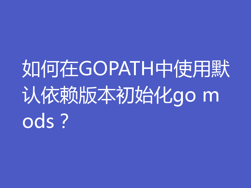 如何在GOPATH中使用默认依赖版本初始化go mods?